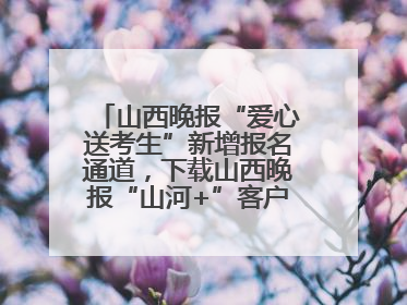 山西晚报“爱心送考生”新增报名通道，下载山西晚报“山河+”客户端一键开启高考爱心护航