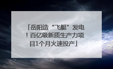 岳阳造“飞艇”发电！百亿级新质生产力项目1个月火速投产