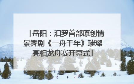 岳阳：汨罗首部原创情景舞剧《一舟千年》璀璨亮相龙舟赛开幕式