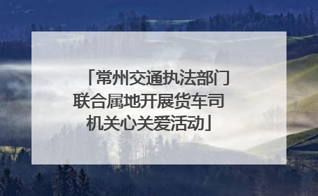 常州交通执法部门联合属地开展货车司机关心关爱活动