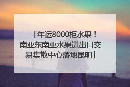年运8000柜水果！南亚东南亚水果进出口交易集散中心落地昆明