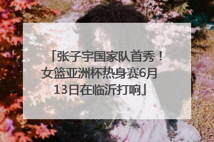 张子宇国家队首秀！女篮亚洲杯热身赛6月13日在临沂打响