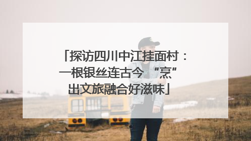 探访四川中江挂面村：一根银丝连古今 “烹”出文旅融合好滋味