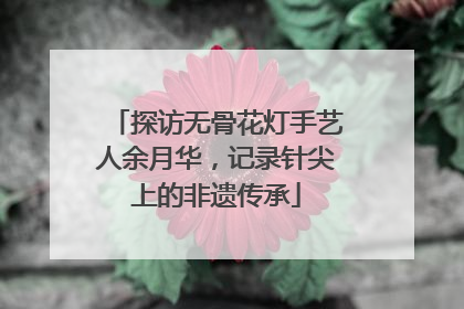 探访无骨花灯手艺人余月华，记录针尖上的非遗传承