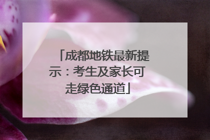 成都地铁最新提示：考生及家长可走绿色通道