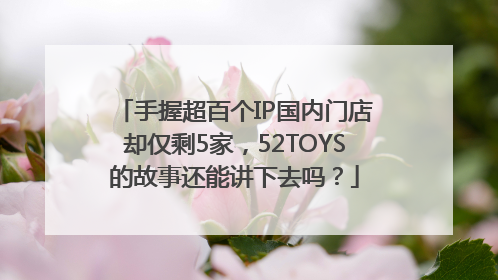 手握超百个IP国内门店却仅剩5家，52TOYS的故事还能讲下去吗？