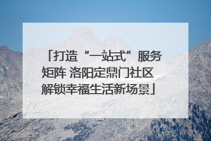 打造“一站式”服务矩阵 洛阳定鼎门社区解锁幸福生活新场景