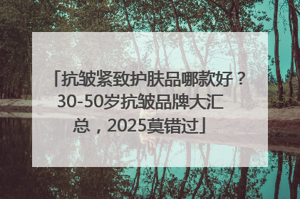 抗皱紧致护肤品哪款好？30-50岁抗皱品牌大汇总，2025莫错过