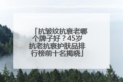 抗皱纹抗衰老哪个牌子好？45岁抗老抗衰护肤品排行榜前十名揭晓