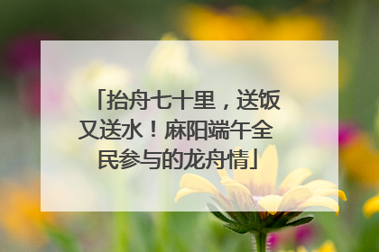 抬舟七十里，送饭又送水！麻阳端午全民参与的龙舟情