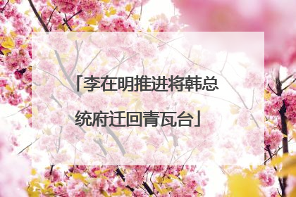 李在明推进将韩总统府迁回青瓦台