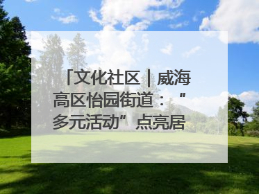 文化社区｜威海高区怡园街道：“多元活动”点亮居民“多彩生活”