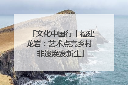 文化中国行丨福建龙岩：艺术点亮乡村 非遗焕发新生