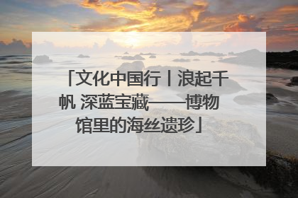 文化中国行丨浪起千帆 深蓝宝藏——博物馆里的海丝遗珍