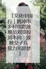 文化中国行｜腾冲市乡村电影放映员刘宽校刘本向：放映父子兵 接力光影梦