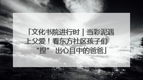 文化书院进行时｜当彩泥遇上父爱！看东方社区孩子们 “捏” 出心目中的爸爸