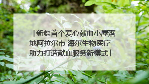 新疆首个爱心献血小屋落地阿拉尔市 海尔生物医疗助力打造献血服务新模式