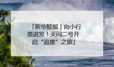 新华鲜报｜向小行星进发！天问二号开启“追星”之旅