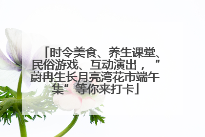 时令美食、养生课堂、民俗游戏、互动演出，“蔚冉生长月亮湾花市端午集”等你来打卡