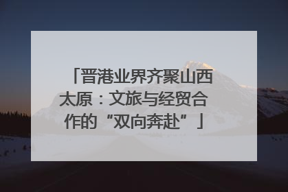 晋港业界齐聚山西太原：文旅与经贸合作的“双向奔赴”