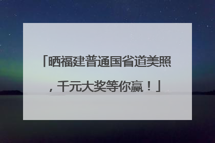 晒福建普通国省道美照，千元大奖等你赢！