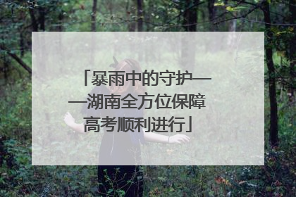 暴雨中的守护——湖南全方位保障高考顺利进行