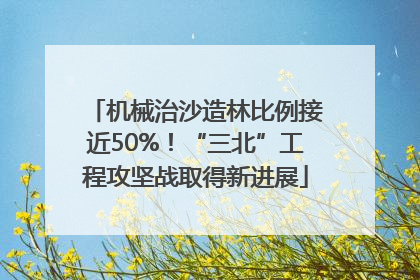 机械治沙造林比例接近50%！“三北”工程攻坚战取得新进展