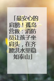 最安心的肩膀！孤岛营救：消防员让孩子坐肩头，在齐腰洪水里稳如泰山
