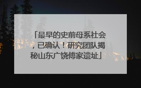 最早的史前母系社会，已确认！研究团队揭秘山东广饶傅家遗址