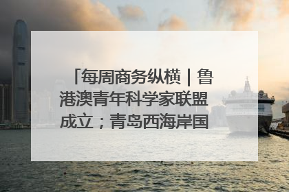 每周商务纵横｜鲁港澳青年科学家联盟成立；青岛西海岸国际能源自贸港启用
