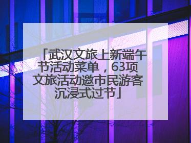 武汉文旅上新端午节活动菜单，63项文旅活动邀市民游客沉浸式过节