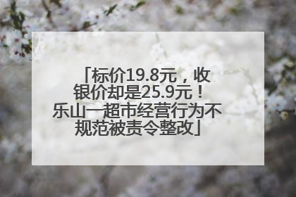 标价19.8元，收银价却是25.9元！乐山一超市经营行为不规范被责令整改