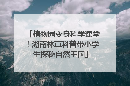 植物园变身科学课堂！湖南林草科普带小学生探秘自然王国