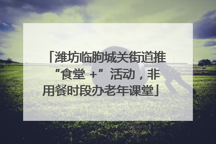 潍坊临朐城关街道推“食堂 +”活动，非用餐时段办老年课堂