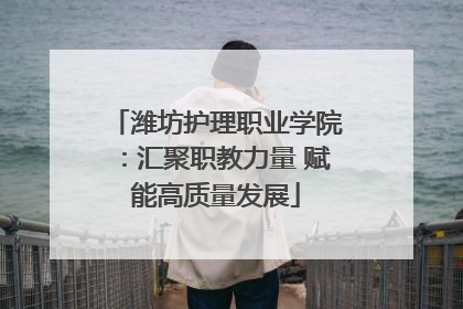 潍坊护理职业学院：汇聚职教力量 赋能高质量发展