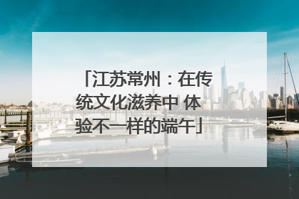 江苏常州：在传统文化滋养中 体验不一样的端午