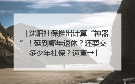 沈阳社保推出计算“神器”！延到哪年退休？还要交多少年社保？速查→
