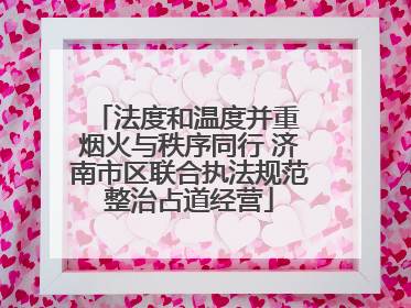 法度和温度并重 烟火与秩序同行 济南市区联合执法规范整治占道经营