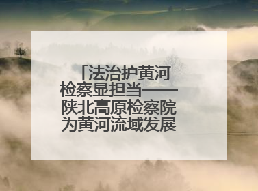 法治护黄河 检察显担当——陕北高原检察院为黄河流域发展注入法治动能