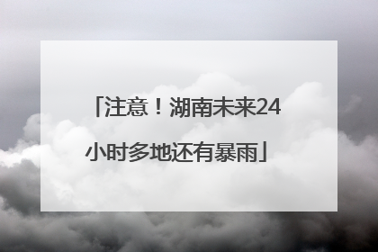 注意！湖南未来24小时多地还有暴雨