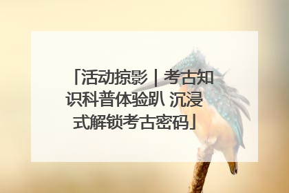 活动掠影｜考古知识科普体验趴 沉浸式解锁考古密码
