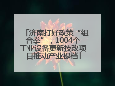 济南打好政策“组合拳”，1004个工业设备更新技改项目推动产业提档