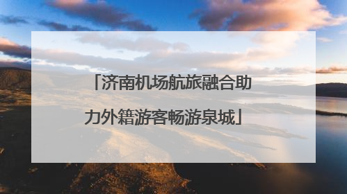 济南机场航旅融合助力外籍游客畅游泉城