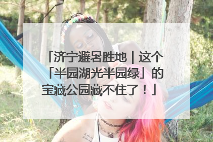 济宁避暑胜地｜这个「半园湖光半园绿」的宝藏公园藏不住了！