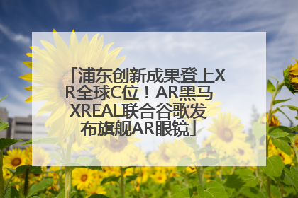浦东创新成果登上XR全球C位！AR黑马XREAL联合谷歌发布旗舰AR眼镜