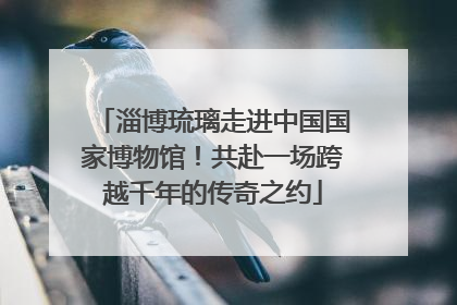 淄博琉璃走进中国国家博物馆！共赴一场跨越千年的传奇之约