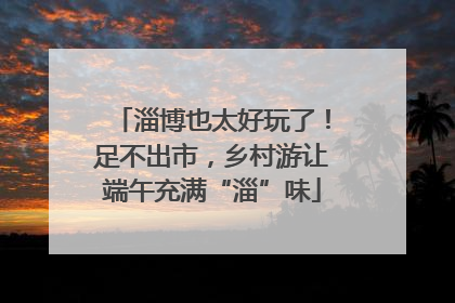 淄博也太好玩了！足不出市，乡村游让端午充满“淄”味