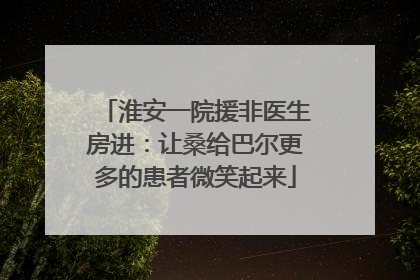 淮安一院援非医生房进：让桑给巴尔更多的患者微笑起来