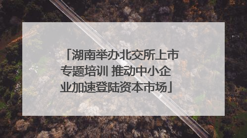 湖南举办北交所上市专题培训 推动中小企业加速登陆资本市场