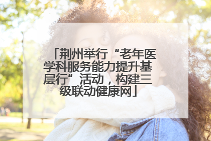 荆州举行“老年医学科服务能力提升基层行”活动，构建三级联动健康网